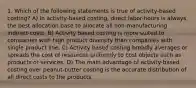 1. Which of the following statements is true of activity-based costing? A) In activity-based costing, direct labor-hours is always the best allocation base to allocate all non-manufacturing indirect costs. B) Activity based costing is more suited to companies with high product diversity than companies with single product line. C) Activity based costing broadly averages or spreads the cost of resources uniformly to cost objects such as products or services. D) The main advantage of activity-based costing over peanut-butter costing is the accurate distribution of all direct costs to the products.