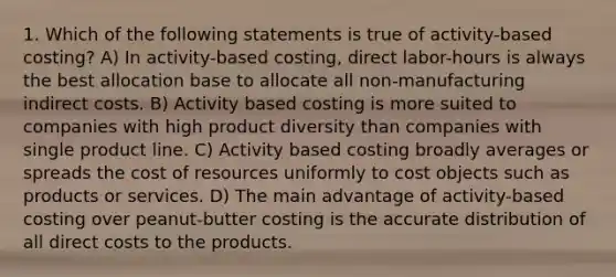 1. Which of the following statements is true of activity-based costing? A) In activity-based costing, direct labor-hours is always the best allocation base to allocate all non-manufacturing indirect costs. B) Activity based costing is more suited to companies with high product diversity than companies with single product line. C) Activity based costing broadly averages or spreads the cost of resources uniformly to cost objects such as products or services. D) The main advantage of activity-based costing over peanut-butter costing is the accurate distribution of all direct costs to the products.