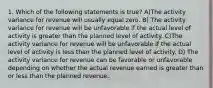 1. Which of the following statements is true? A)The activity variance for revenue will usually equal zero. B) The activity variance for revenue will be unfavorable if the actual level of activity is greater than the planned level of activity. C)The activity variance for revenue will be unfavorable if the actual level of activity is less than the planned level of activity. D) The activity variance for revenue can be favorable or unfavorable depending on whether the actual revenue earned is greater than or less than the planned revenue.