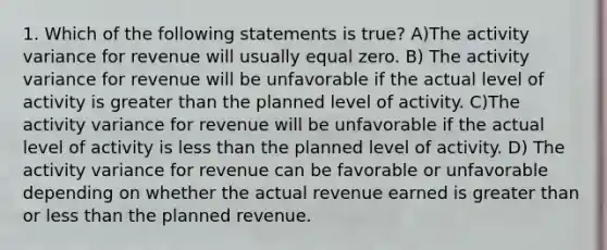 1. Which of the following statements is true? A)The activity variance for revenue will usually equal zero. B) The activity variance for revenue will be unfavorable if the actual level of activity is greater than the planned level of activity. C)The activity variance for revenue will be unfavorable if the actual level of activity is less than the planned level of activity. D) The activity variance for revenue can be favorable or unfavorable depending on whether the actual revenue earned is greater than or less than the planned revenue.