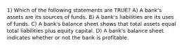 1) Which of the following statements are TRUE? A) A bank's assets are its sources of funds. B) A bank's liabilities are its uses of funds. C) A bank's balance sheet shows that total assets equal total liabilities plus equity capital. D) A bank's balance sheet indicates whether or not the bank is profitable.