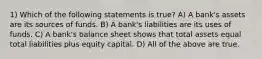 1) Which of the following statements is true? A) A bank's assets are its sources of funds. B) A bank's liabilities are its uses of funds. C) A bank's balance sheet shows that total assets equal total liabilities plus equity capital. D) All of the above are true.