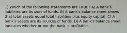 1) Which of the following statements are TRUE? A) A bankʹs liabilities are its uses of funds. B) A bankʹs balance sheet shows that total assets equal total liabilities plus equity capital. C) A bankʹs assets are its sources of funds. D) A bankʹs balance sheet indicates whether or not the bank is profitable.