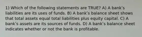 1) Which of the following statements are TRUE? A) A bankʹs liabilities are its uses of funds. B) A bankʹs balance sheet shows that total assets equal total liabilities plus equity capital. C) A bankʹs assets are its sources of funds. D) A bankʹs balance sheet indicates whether or not the bank is profitable.