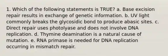 1. Which of the following statements is TRUE? a. Base excision repair results in exchange of genetic information. b. UV light commonly breaks the glycosidic bond to produce abasic sites. c. Direct repair uses photolyase and does not involve DNA replication. d. Thymine deamination is a natural cause of mutation. e. RNA primase is needed for DNA replication occurring in mismatch repair.