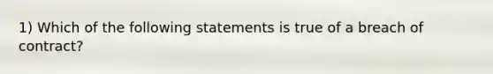 1) Which of the following statements is true of a breach of contract?