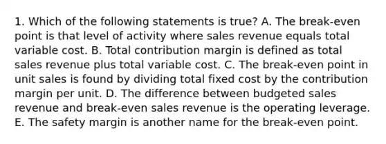 1. Which of the following statements is true? A. The break-even point is that level of activity where sales revenue equals total variable cost. B. Total contribution margin is defined as total sales revenue plus total variable cost. C. The break-even point in unit sales is found by dividing total fixed cost by the contribution margin per unit. D. The difference between budgeted sales revenue and break-even sales revenue is the operating leverage. E. The safety margin is another name for the break-even point.