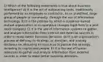 1) Which of the following statements is true about business intelligence? A) It is the act of outsourcing tasks, traditionally performed by an employee or contractor, to an undefined, large group of people or community, through the use of information technology. B) It is the process by which a customer-owned mutual organization or co-operative changes legal form to a joint stock company. C) It is the use of information systems to gather and analyze information from internal and external sources in order to make better business decisions. D) It is an organization's process of defining its strategy, or direction, and making decisions on allocating its resources to pursue this strategy, including its capital and people. E) It is the use of human resources to gather and analyze information from external sources in order to make better business decisions.