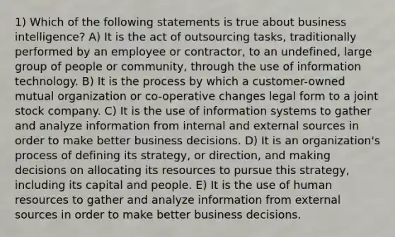 1) Which of the following statements is true about business intelligence? A) It is the act of outsourcing tasks, traditionally performed by an employee or contractor, to an undefined, large group of people or community, through the use of information technology. B) It is the process by which a customer-owned mutual organization or co-operative changes legal form to a joint stock company. C) It is the use of information systems to gather and analyze information from internal and external sources in order to make better business decisions. D) It is an organization's process of defining its strategy, or direction, and making decisions on allocating its resources to pursue this strategy, including its capital and people. E) It is the use of human resources to gather and analyze information from external sources in order to make better business decisions.