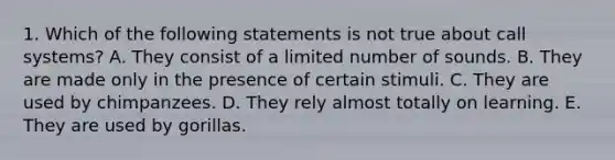 1. Which of the following statements is not true about call systems? A. They consist of a limited number of sounds. B. They are made only in the presence of certain stimuli. C. They are used by chimpanzees. D. They rely almost totally on learning. E. They are used by gorillas.