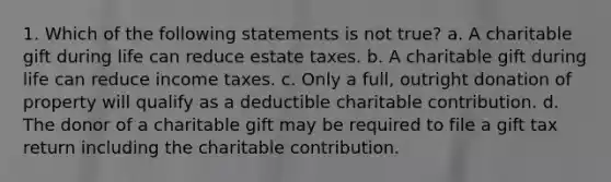 1. Which of the following statements is not true? a. A charitable gift during life can reduce estate taxes. b. A charitable gift during life can reduce income taxes. c. Only a full, outright donation of property will qualify as a deductible charitable contribution. d. The donor of a charitable gift may be required to file a gift tax return including the charitable contribution.