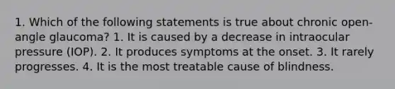 1. Which of the following statements is true about chronic open-angle glaucoma? 1. It is caused by a decrease in intraocular pressure (IOP). 2. It produces symptoms at the onset. 3. It rarely progresses. 4. It is the most treatable cause of blindness.