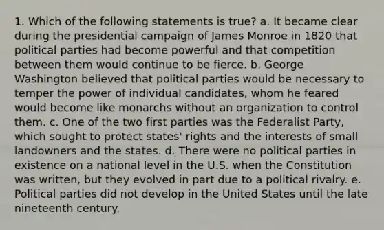 1. Which of the following statements is true? a. It became clear during the presidential campaign of James Monroe in 1820 that political parties had become powerful and that competition between them would continue to be fierce. b. George Washington believed that political parties would be necessary to temper the power of individual candidates, whom he feared would become like monarchs without an organization to control them. c. One of the two first parties was the Federalist Party, which sought to protect states' rights and the interests of small landowners and the states. d. There were no political parties in existence on a national level in the U.S. when the Constitution was written, but they evolved in part due to a political rivalry. e. Political parties did not develop in the United States until the late nineteenth century.