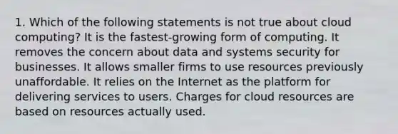 1. Which of the following statements is not true about cloud computing? It is the fastest-growing form of computing. It removes the concern about data and systems security for businesses. It allows smaller firms to use resources previously unaffordable. It relies on the Internet as the platform for delivering services to users. Charges for cloud resources are based on resources actually used.