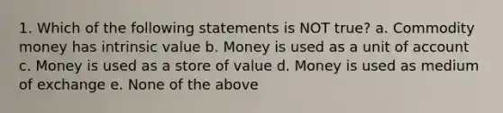 1. Which of the following statements is NOT true? a. Commodity money has intrinsic value b. Money is used as a unit of account c. Money is used as a store of value d. Money is used as medium of exchange e. None of the above