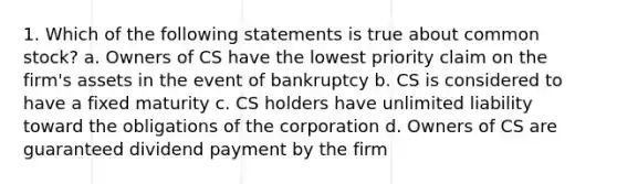 1. Which of the following statements is true about common stock? a. Owners of CS have the lowest priority claim on the firm's assets in the event of bankruptcy b. CS is considered to have a fixed maturity c. CS holders have unlimited liability toward the obligations of the corporation d. Owners of CS are guaranteed dividend payment by the firm