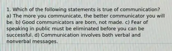 1. Which of the following statements is true of communication? a) The more you communicate, the better communicator you will be. b) Good communicators are born, not made. c) Fear of speaking in public must be eliminated before you can be successful. d) Communication involves both verbal and nonverbal messages.