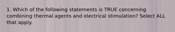 1. Which of the following statements is TRUE concerning combining thermal agents and electrical stimulation? Select ALL that apply.