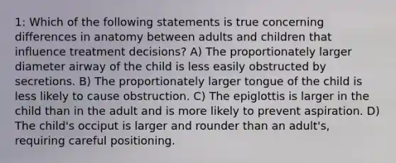 1: Which of the following statements is true concerning differences in anatomy between adults and children that influence treatment decisions? A) The proportionately larger diameter airway of the child is less easily obstructed by secretions. B) The proportionately larger tongue of the child is less likely to cause obstruction. C) The epiglottis is larger in the child than in the adult and is more likely to prevent aspiration. D) The child's occiput is larger and rounder than an adult's, requiring careful positioning.