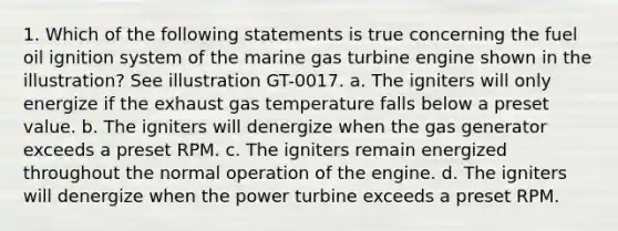 1. Which of the following statements is true concerning the fuel oil ignition system of the marine gas turbine engine shown in the illustration? See illustration GT-0017. a. The igniters will only energize if the exhaust gas temperature falls below a preset value. b. The igniters will denergize when the gas generator exceeds a preset RPM. c. The igniters remain energized throughout the normal operation of the engine. d. The igniters will denergize when the power turbine exceeds a preset RPM.