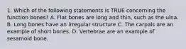 1. Which of the following statements is TRUE concerning the function bones? A. Flat bones are long and thin, such as the ulna. B. Long bones have an irregular structure C. The carpals are an example of short bones. D. Vertebrae are an example of sesamoid bone.