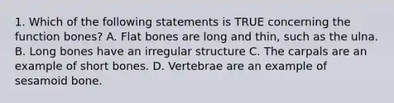 1. Which of the following statements is TRUE concerning the function bones? A. Flat bones are long and thin, such as the ulna. B. Long bones have an irregular structure C. The carpals are an example of short bones. D. Vertebrae are an example of sesamoid bone.