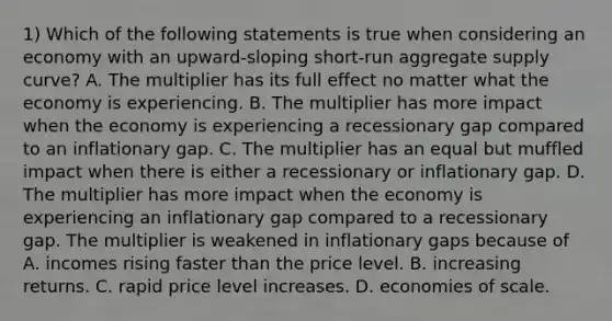 1) Which of the following statements is true when considering an economy with an​ upward-sloping short-run aggregate supply​ curve? A. The multiplier has its full effect no matter what the economy is experiencing. B. The multiplier has more impact when the economy is experiencing a recessionary gap compared to an inflationary gap. C. The multiplier has an equal but muffled impact when there is either a recessionary or inflationary gap. D. The multiplier has more impact when the economy is experiencing an inflationary gap compared to a recessionary gap. The multiplier is weakened in inflationary gaps because of A. incomes rising faster than the price level. B. increasing returns. C. rapid price level increases. D. economies of scale.