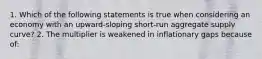 1. Which of the following statements is true when considering an economy with an​ upward-sloping short-run aggregate supply​ curve? 2. The multiplier is weakened in inflationary gaps because of: