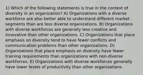 1) Which of the following statements is true in the context of diversity in an organization? A) Organizations with a diverse workforce are also better able to understand different market segments than are less diverse organizations. B) Organizations with diverse workforces are generally less creative and innovative than other organizations. C) Organizations that place emphasis on diversity tend to have fewer conflicts and communication problems than other organizations. D) Organizations that place emphasis on diversity have fewer training requirements than organizations with non-diverse workforces. E) Organizations with diverse workforces generally have lower levels of productivity than other organizations.