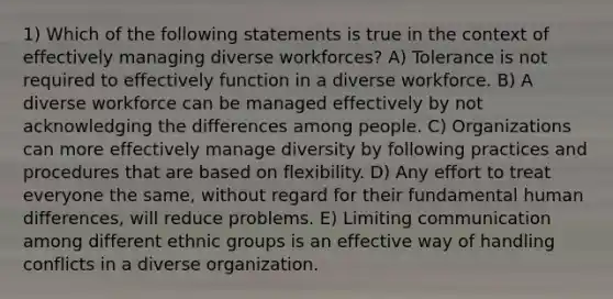 1) Which of the following statements is true in the context of effectively managing diverse workforces? A) Tolerance is not required to effectively function in a diverse workforce. B) A diverse workforce can be managed effectively by not acknowledging the differences among people. C) Organizations can more effectively manage diversity by following practices and procedures that are based on flexibility. D) Any effort to treat everyone the same, without regard for their fundamental human differences, will reduce problems. E) Limiting communication among different ethnic groups is an effective way of handling conflicts in a diverse organization.