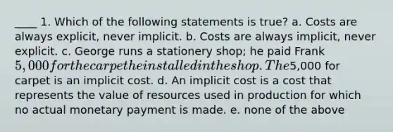 ____ 1. Which of the following statements is true? a. Costs are always explicit, never implicit. b. Costs are always implicit, never explicit. c. George runs a stationery shop; he paid Frank 5,000 for the carpet he installed in the shop. The5,000 for carpet is an implicit cost. d. An implicit cost is a cost that represents the value of resources used in production for which no actual monetary payment is made. e. none of the above