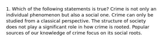 1. Which of the following statements is true? Crime is not only an individual phenomenon but also a social one. Crime can only be studied from a classical perspective. The structure of society does not play a significant role in how crime is rooted. Popular sources of our knowledge of crime focus on its social roots.