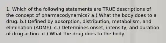 1. Which of the following statements are TRUE descriptions of the concept of pharmacodynamics? a.) What the body does to a drug. b.) Defined by absorption, distribution, metabolism, and elimination (ADME). c.) Determines onset, intensity, and duration of drug action. d.) What the drug does to the body.