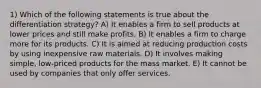 1) Which of the following statements is true about the differentiation strategy? A) It enables a firm to sell products at lower prices and still make profits. B) It enables a firm to charge more for its products. C) It is aimed at reducing production costs by using inexpensive raw materials. D) It involves making simple, low-priced products for the mass market. E) It cannot be used by companies that only offer services.