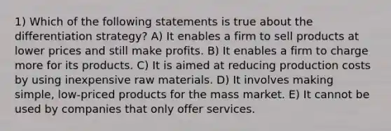 1) Which of the following statements is true about the differentiation strategy? A) It enables a firm to sell products at lower prices and still make profits. B) It enables a firm to charge more for its products. C) It is aimed at reducing production costs by using inexpensive raw materials. D) It involves making simple, low-priced products for the mass market. E) It cannot be used by companies that only offer services.