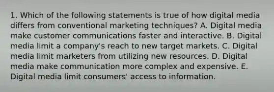 1. Which of the following statements is true of how digital media differs from conventional marketing techniques? A. Digital media make customer communications faster and interactive. B. Digital media limit a company's reach to new target markets. C. Digital media limit marketers from utilizing new resources. D. Digital media make communication more complex and expensive. E. Digital media limit consumers' access to information.