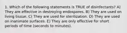 1. Which of the following statements is TRUE of disinfectants? A) They are effective in destroying endospores. B) They are used on living tissue. C) They are used for sterilization. D) They are used on inanimate surfaces. E) They are only effective for short periods of time (seconds to minutes).