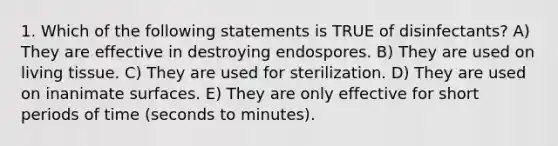 1. Which of the following statements is TRUE of disinfectants? A) They are effective in destroying endospores. B) They are used on living tissue. C) They are used for sterilization. D) They are used on inanimate surfaces. E) They are only effective for short periods of time (seconds to minutes).