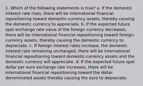 1. Which of the following statements is true? a. If the domestic interest rate rises, there will be international financial repositioning toward domestic-currency assets, thereby causing the domestic currency to appreciate. b. If the expected future spot exchange rate value of the foreign currency decreases, there will be international financial repositioning toward foreign-currency assets, thereby causing the domestic currency to depreciate. c. If foreign interest rates increase, the domestic interest rate remaining unchanged, there will be international financial repositioning toward domestic-currency assets and the domestic currency will appreciate. d. If the expected future spot dollar per euro exchange rate increases, there will be international financial repositioning toward the dollar-denominated assets thereby causing the euro to depreciate.