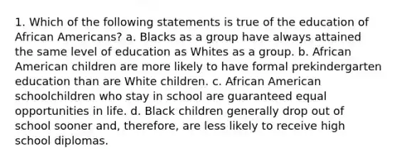 1. Which of the following statements is true of the education of African Americans? a. Blacks as a group have always attained the same level of education as Whites as a group. b. African American children are more likely to have formal prekindergarten education than are White children. c. African American schoolchildren who stay in school are guaranteed equal opportunities in life. d. Black children generally drop out of school sooner and, therefore, are less likely to receive high school diplomas.