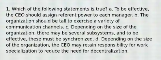 1. Which of the following statements is true? a. To be effective, the CEO should assign referent power to each manager. b. The organization should be tall to exercise a variety of communication channels. c. Depending on the size of the organization, there may be several subsystems, and to be effective, these must be synchronized. d. Depending on the size of the organization, the CEO may retain responsibility for work specialization to reduce the need for decentralization.