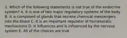 1. Which of the following statements is not true of the endocrine system? A. It is one of two major regulatory systems of the body B. It is composed of glands that secrete chemical messengers into the blood C. It is an important regulator of homeostatic mechanisms D. It influences and is influenced by the nervous system E. All of the choices are true