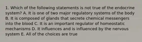 1. Which of the following statements is not true of the endocrine system? A. It is one of two major regulatory systems of the body B. It is composed of glands that secrete chemical messengers into the blood C. It is an important regulator of homeostatic mechanisms D. It influences and is influenced by the nervous system E. All of the choices are true