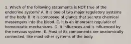 1. Which of the following statements is NOT true of the endocrine system? A. It is one of two major regulatory systems of the body. B. It is composed of glands that secrete chemical messengers into the blood. C. It is an important regulator of homeostatic mechanisms. D. It influences and is influenced by the nervous system. E. Most of its components are anatomically connected, like most other systems of the body.