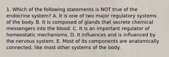 1. Which of the following statements is NOT true of the endocrine system? A. It is one of two major regulatory systems of the body. B. It is composed of glands that secrete chemical messengers into the blood. C. It is an important regulator of homeostatic mechanisms. D. It influences and is influenced by the nervous system. E. Most of its components are anatomically connected, like most other systems of the body.