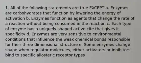 1. All of the following statements are true EXCEPT a. Enzymes are carbohydrates that function by lowering the energy of activation b. Enzymes function as agents that change the rate of a reaction without being consumed in the reaction c. Each type of enzyme has a uniquely shaped active cite that gives it specificity d. Enzymes are very sensitive to environmental conditions that influence the weak chemical bonds responsible for their three-dimensional structure e. Some enzymes change shape when regulator molecules, either activators or inhibitors, bind to specific allosteric receptor types