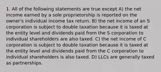 1. All of the following statements are true except A) the net income earned by a sole proprietorship is reported on the owner's individual income tax return. B) the net income of an S corporation is subject to double taxation because it is taxed at the entity level and dividends paid from the S corporation to individual shareholders are also taxed. C) the net income of C corporation is subject to double taxation because it is taxed at the entity level and dividends paid from the C corporation to individual shareholders is also taxed. D) LLCs are generally taxed as partnerships.