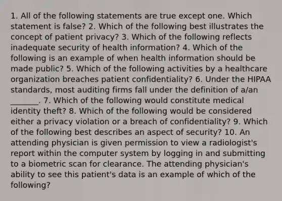 1. All of the following statements are true except one. Which statement is false? 2. Which of the following best illustrates the concept of patient privacy? 3. Which of the following reflects inadequate security of health information? 4. Which of the following is an example of when health information should be made public? 5. Which of the following activities by a healthcare organization breaches patient confidentiality? 6. Under the HIPAA standards, most auditing firms fall under the definition of a/an _______. 7. Which of the following would constitute medical identity theft? 8. Which of the following would be considered either a privacy violation or a breach of confidentiality? 9. Which of the following best describes an aspect of security? 10. An attending physician is given permission to view a radiologist's report within the computer system by logging in and submitting to a biometric scan for clearance. The attending physician's ability to see this patient's data is an example of which of the following?