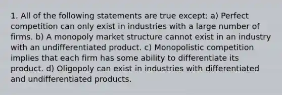 1. All of the following statements are true except: a) Perfect competition can only exist in industries with a large number of firms. b) A monopoly market structure cannot exist in an industry with an undifferentiated product. c) Monopolistic competition implies that each firm has some ability to differentiate its product. d) Oligopoly can exist in industries with differentiated and undifferentiated products.