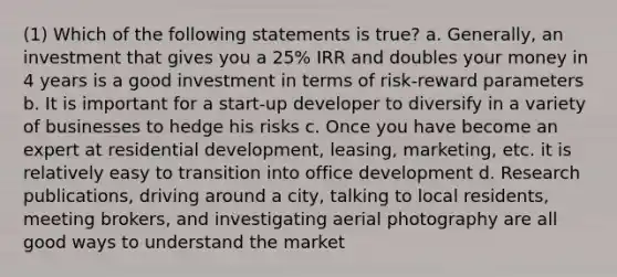 (1) Which of the following statements is true? a. Generally, an investment that gives you a 25% IRR and doubles your money in 4 years is a good investment in terms of risk-reward parameters b. It is important for a start-up developer to diversify in a variety of businesses to hedge his risks c. Once you have become an expert at residential development, leasing, marketing, etc. it is relatively easy to transition into office development d. Research publications, driving around a city, talking to local residents, meeting brokers, and investigating aerial photography are all good ways to understand the market